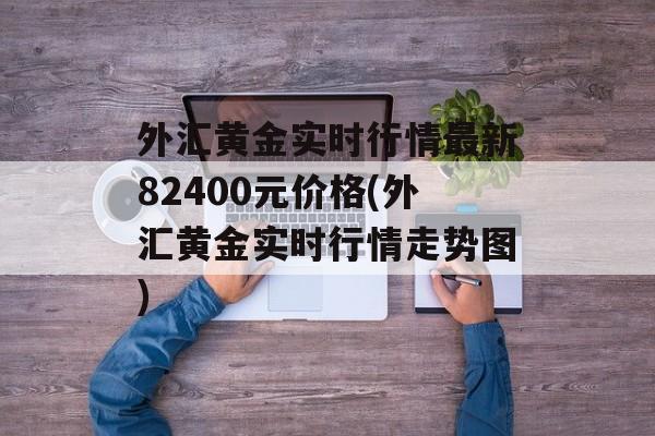 外汇黄金实时行情最新82400元价格(外汇黄金实时行情走势图)