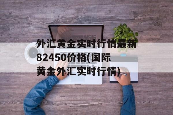 外汇黄金实时行情最新82450价格(国际黄金外汇实时行情)