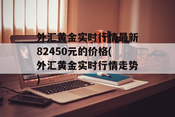 外汇黄金实时行情最新82450元的价格(外汇黄金实时行情走势)