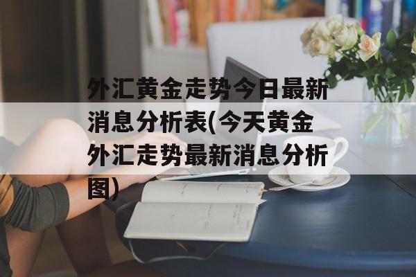 外汇黄金走势今日最新消息分析表(今天黄金外汇走势最新消息分析图)