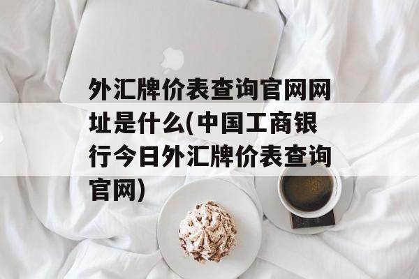 外汇牌价表查询官网网址是什么(中国工商银行今日外汇牌价表查询官网)