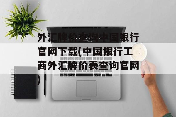 外汇牌价查询中国银行官网下载(中国银行工商外汇牌价表查询官网)