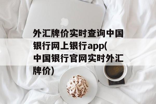 外汇牌价实时查询中国银行网上银行app(中国银行官网实时外汇牌价)