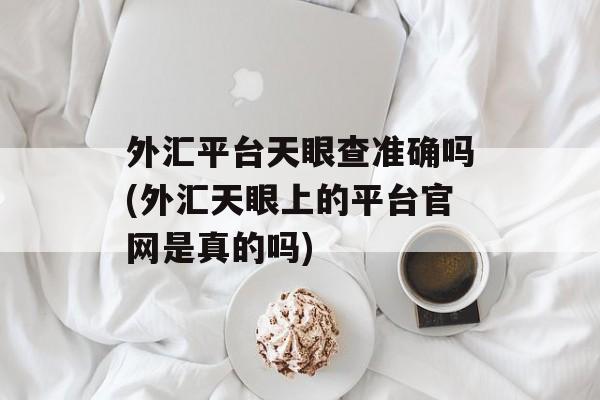 外汇平台天眼查准确吗(外汇天眼上的平台官网是真的吗)