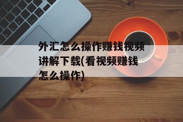 外汇怎么操作赚钱视频讲解下载(看视频赚钱怎么操作)