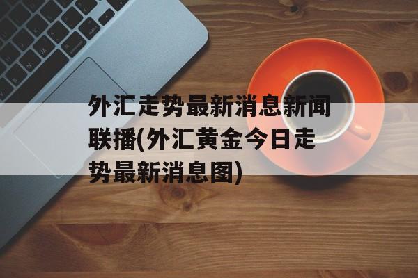 外汇走势最新消息新闻联播(外汇黄金今日走势最新消息图)