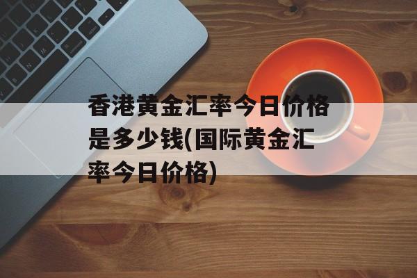 香港黄金汇率今日价格是多少钱(国际黄金汇率今日价格)