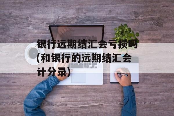 银行远期结汇会亏损吗(和银行的远期结汇会计分录)