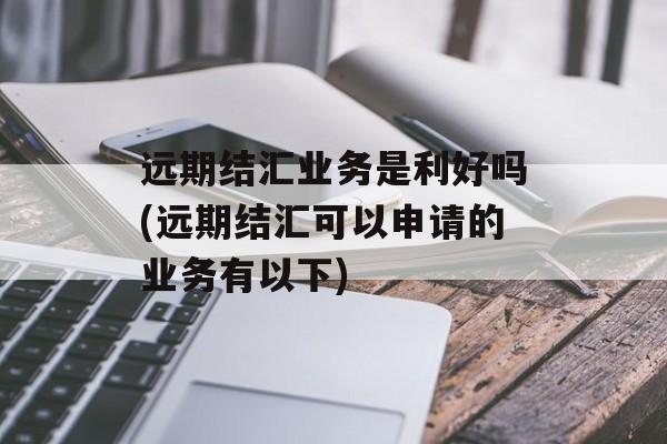 远期结汇业务是利好吗(远期结汇可以申请的业务有以下)