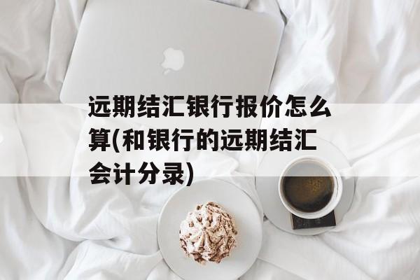 远期结汇银行报价怎么算(和银行的远期结汇会计分录)