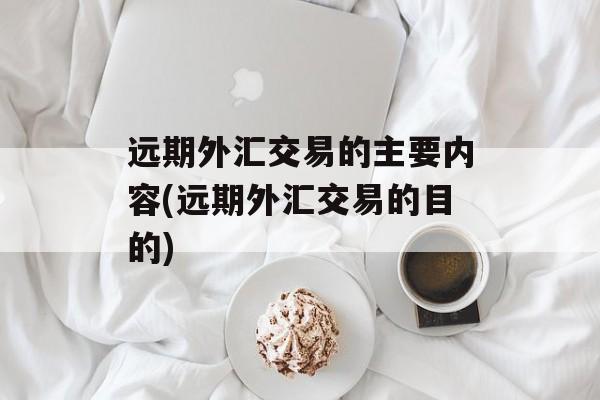 远期外汇交易的主要内容(远期外汇交易的目的)