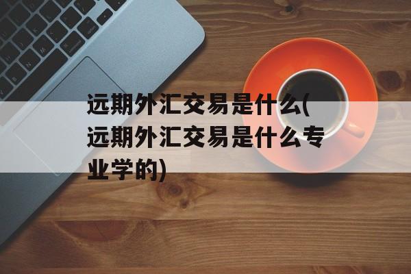 远期外汇交易是什么(远期外汇交易是什么专业学的)