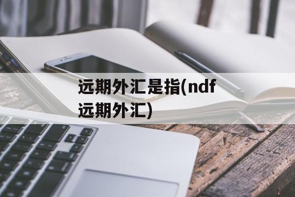 远期外汇是指(ndf远期外汇)