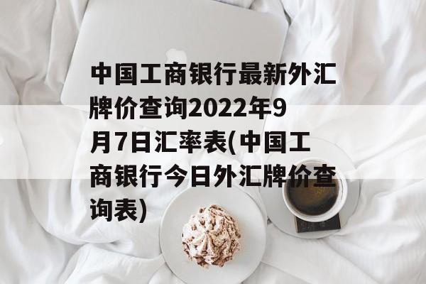 中国工商银行最新外汇牌价查询2022年9月7日汇率表(中国工商银行今日外汇牌价查询表)