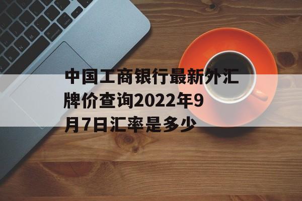 中国工商银行最新外汇牌价查询2022年9月7日汇率是多少