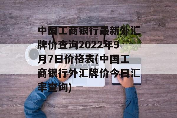 中国工商银行最新外汇牌价查询2022年9月7日价格表(中国工商银行外汇牌价今日汇率查询)