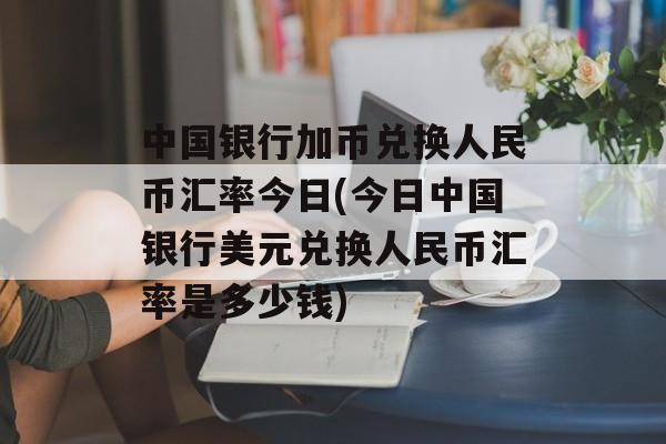 中国银行加币兑换人民币汇率今日(今日中国银行美元兑换人民币汇率是多少钱)