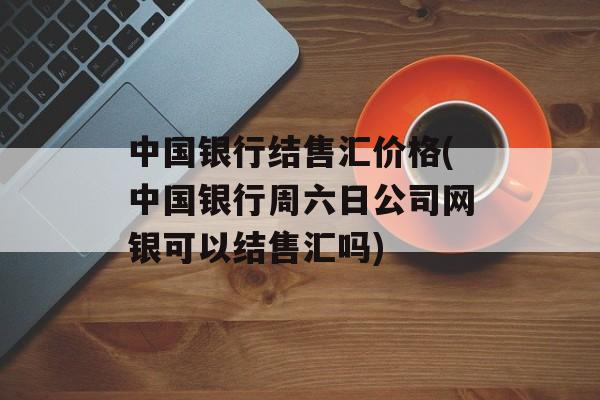 中国银行结售汇价格(中国银行周六日公司网银可以结售汇吗)