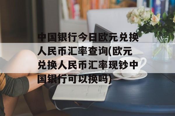 中国银行今日欧元兑换人民币汇率查询(欧元兑换人民币汇率现钞中国银行可以换吗)