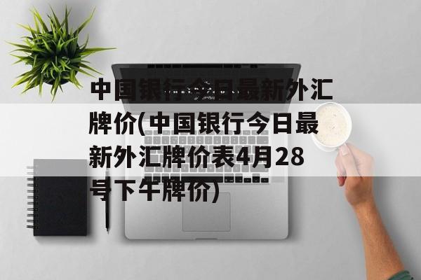 中国银行今日最新外汇牌价(中国银行今日最新外汇牌价表4月28号下午牌价)