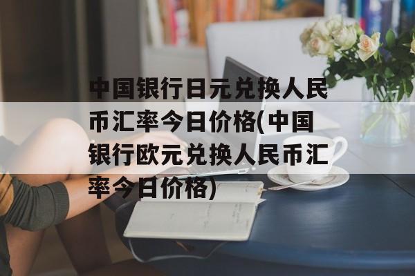 中国银行日元兑换人民币汇率今日价格(中国银行欧元兑换人民币汇率今日价格)