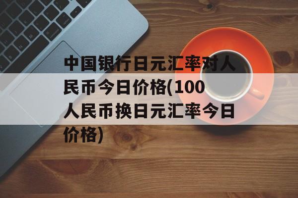 中国银行日元汇率对人民币今日价格(100人民币换日元汇率今日价格)