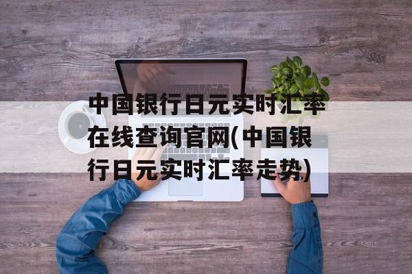 中国银行日元实时汇率在线查询官网(中国银行日元实时汇率走势)