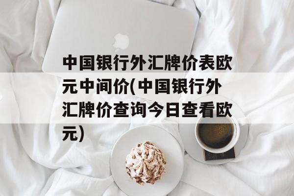 中国银行外汇牌价表欧元中间价(中国银行外汇牌价查询今日查看欧元)