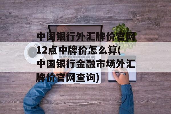 中国银行外汇牌价官网12点中牌价怎么算(中国银行金融市场外汇牌价官网查询)