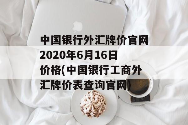 中国银行外汇牌价官网2020年6月16日价格(中国银行工商外汇牌价表查询官网)