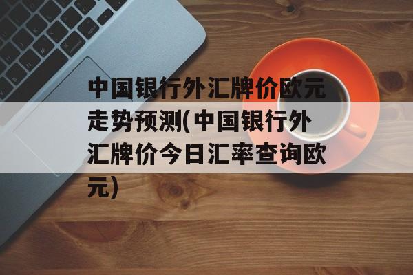 中国银行外汇牌价欧元走势预测(中国银行外汇牌价今日汇率查询欧元)