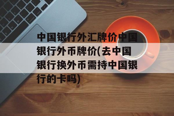 中国银行外汇牌价中国银行外币牌价(去中国银行换外币需持中国银行的卡吗)