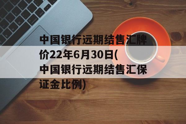 中国银行远期结售汇牌价22年6月30日(中国银行远期结售汇保证金比例)