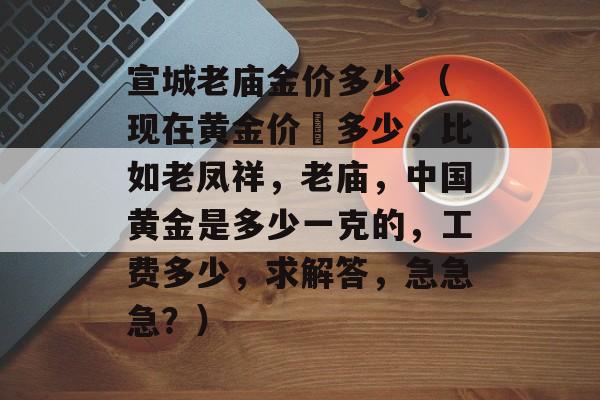 宣城老庙金价多少 （现在黄金价佫多少，比如老凤祥，老庙，中国黄金是多少一克的，工费多少，求解答，急急急？）