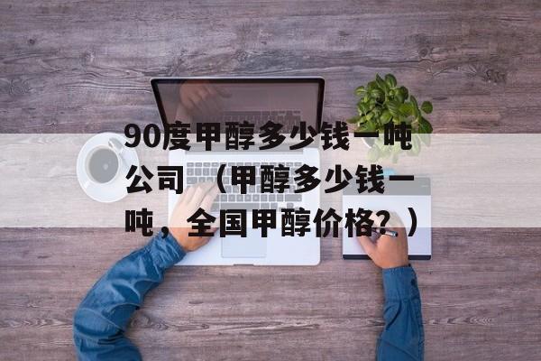 90度甲醇多少钱一吨公司 （甲醇多少钱一吨，全国甲醇价格？）