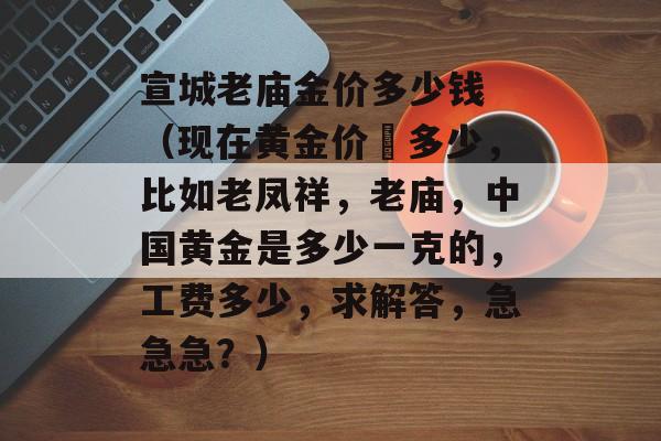 宣城老庙金价多少钱 （现在黄金价佫多少，比如老凤祥，老庙，中国黄金是多少一克的，工费多少，求解答，急急急？）