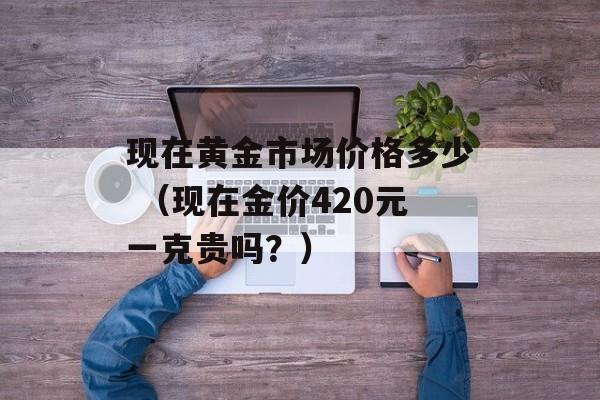 现在黄金市场价格多少 （现在金价420元一克贵吗？）