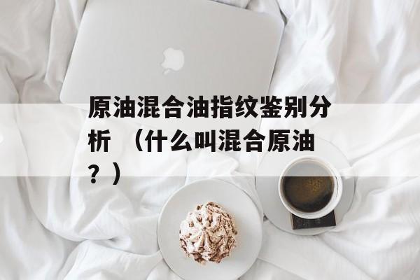 原油混合油指纹鉴别分析 （什么叫混合原油？）