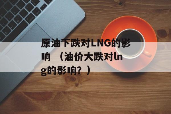 原油下跌对LNG的影响 （油价大跌对lng的影响？）