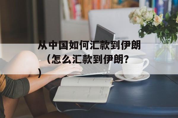 从中国如何汇款到伊朗 （怎么汇款到伊朗？）