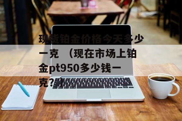 现货铂金价格今天多少一克 （现在市场上铂金pt950多少钱一克？）