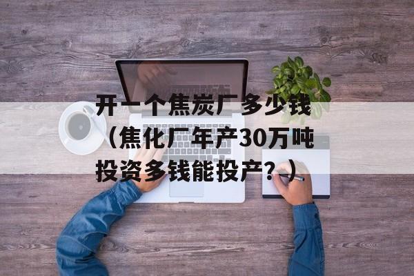 开一个焦炭厂多少钱 （焦化厂年产30万吨投资多钱能投产？）