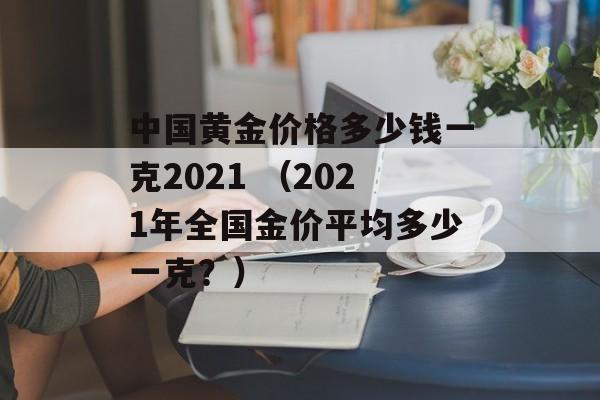 中国黄金价格多少钱一克2021 （2021年全国金价平均多少一克？）