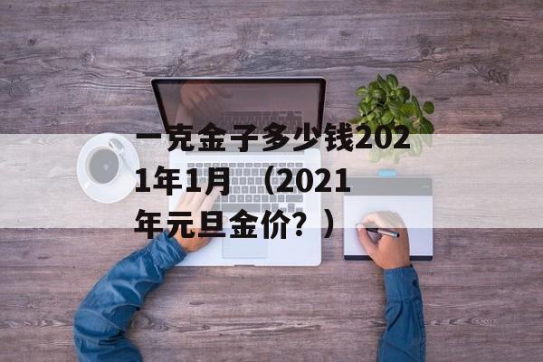 一克金子多少钱2021年1月 （2021年元旦金价？）