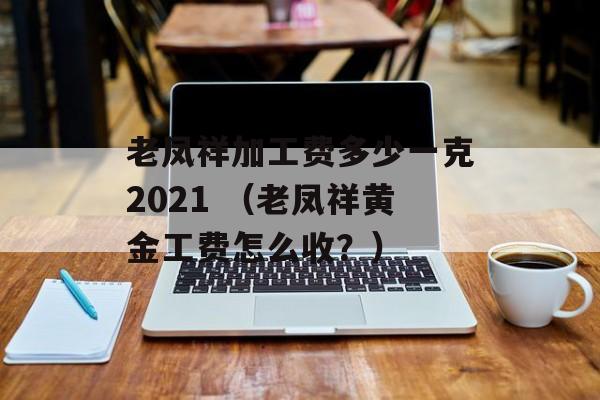 老凤祥加工费多少一克2021 （老凤祥黄金工费怎么收？）