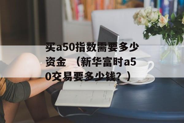 买a50指数需要多少资金 （新华富时a50交易要多少钱？）