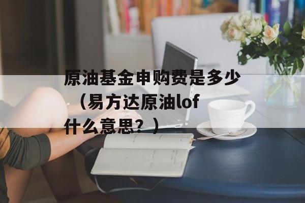 原油基金申购费是多少 （易方达原油lof什么意思？）