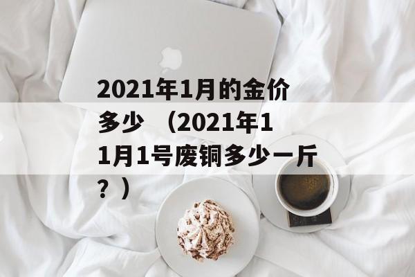 2021年1月的金价多少 （2021年11月1号废铜多少一斤？）