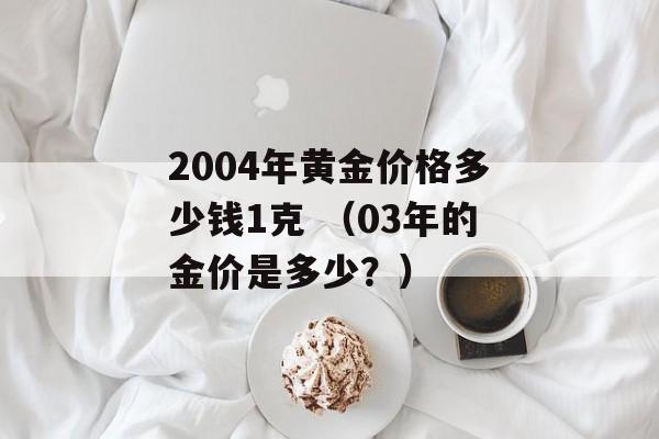 2004年黄金价格多少钱1克 （03年的金价是多少？）