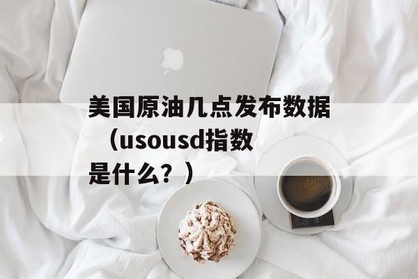 美国原油几点发布数据 （usousd指数是什么？）